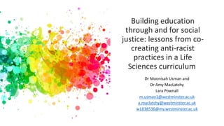 Building education
through and for social
justice: lessons from co-
creating anti-racist
practices in a Life
Sciences curriculum
Dr Moonisah Usman and
Dr Amy MacLatchy
Lara Pownall
m.usman1@westminster.ac.uk
a.maclatchy@westminster.ac.uk
w1838536@my.westminster.ac.uk
 