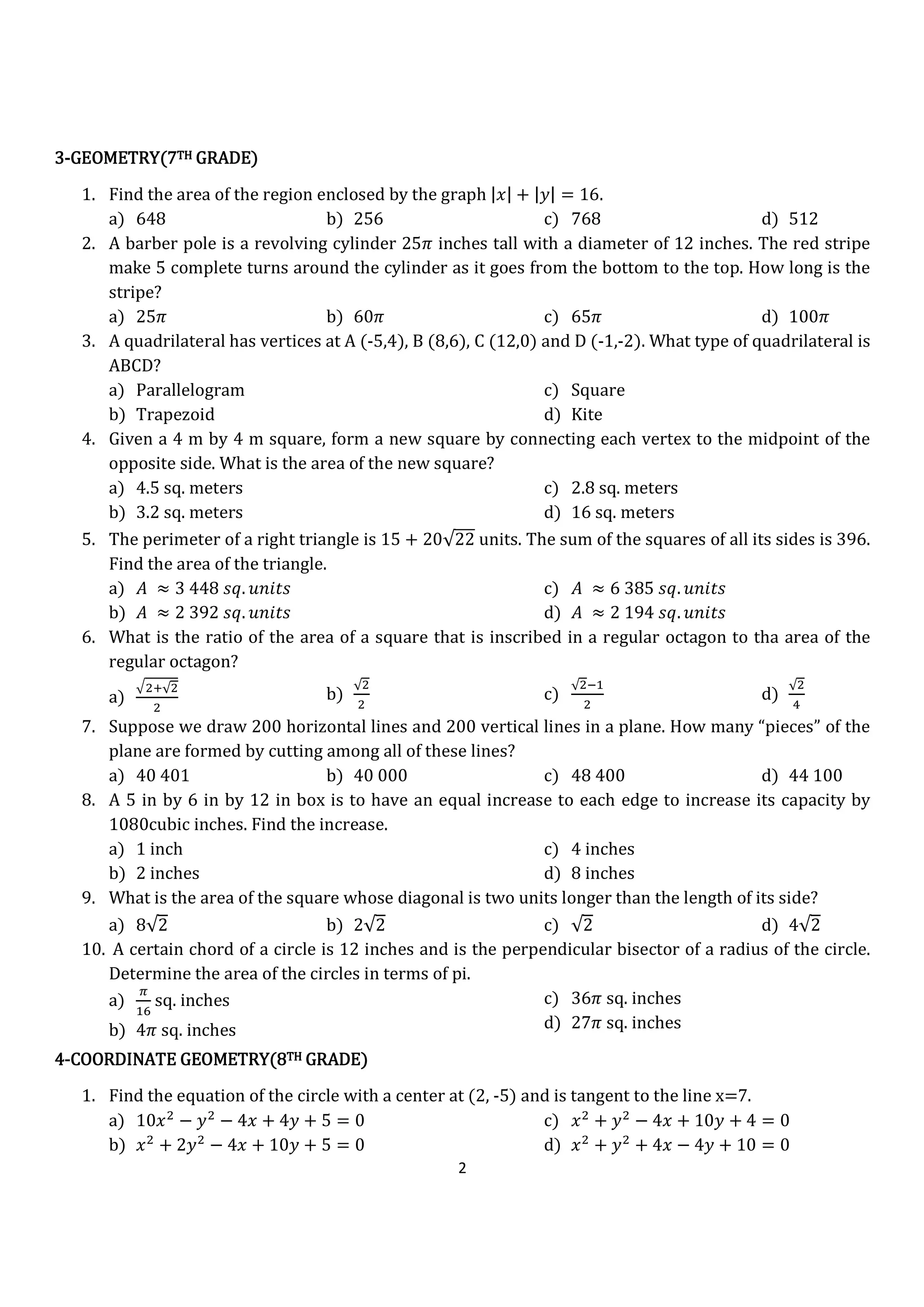 2
3333----GEOMETRY(7GEOMETRY(7GEOMETRY(7GEOMETRY(7THTHTHTH GRADE)GRADE)GRADE)GRADE)
1. Find the area of the region enclosed by the graph |‫|ݔ‬ + |‫|ݕ‬ = 16.
a) 648 b) 256 c) 768 d) 512
2. A barber pole is a revolving cylinder 25ߨ inches tall with a diameter of 12 inches. The red stripe
make 5 complete turns around the cylinder as it goes from the bottom to the top. How long is the
stripe?
a) 25ߨ b) 60ߨ c) 65ߨ d) 100ߨ
3. A quadrilateral has vertices at A (-5,4), B (8,6), C (12,0) and D (-1,-2). What type of quadrilateral is
ABCD?
a) Parallelogram
b) Trapezoid
c) Square
d) Kite
4. Given a 4 m by 4 m square, form a new square by connecting each vertex to the midpoint of the
opposite side. What is the area of the new square?
a) 4.5 sq. meters
b) 3.2 sq. meters
c) 2.8 sq. meters
d) 16 sq. meters
5. The perimeter of a right triangle is 15 + 20√22 units. The sum of the squares of all its sides is 396.
Find the area of the triangle.
a) ‫ܣ‬ ≈ 3 448 ‫.ݍݏ‬ ‫ݏݐ݅݊ݑ‬
b) ‫ܣ‬ ≈ 2 392 ‫.ݍݏ‬ ‫ݏݐ݅݊ݑ‬
c) ‫ܣ‬ ≈ 6 385 ‫.ݍݏ‬ ‫ݏݐ݅݊ݑ‬
d) ‫ܣ‬ ≈ 2 194 ‫.ݍݏ‬ ‫ݏݐ݅݊ݑ‬
6. What is the ratio of the area of a square that is inscribed in a regular octagon to tha area of the
regular octagon?
a)
ඥଶା√ଶ
ଶ
b)
√ଶ
ଶ
c)
√ଶିଵ
ଶ
d)
√ଶ
ସ
7. Suppose we draw 200 horizontal lines and 200 vertical lines in a plane. How many “pieces” of the
plane are formed by cutting among all of these lines?
a) 40 401 b) 40 000 c) 48 400 d) 44 100
8. A 5 in by 6 in by 12 in box is to have an equal increase to each edge to increase its capacity by
1080cubic inches. Find the increase.
a) 1 inch
b) 2 inches
c) 4 inches
d) 8 inches
9. What is the area of the square whose diagonal is two units longer than the length of its side?
a) 8√2 b) 2√2 c) √2 d) 4√2
10. A certain chord of a circle is 12 inches and is the perpendicular bisector of a radius of the circle.
Determine the area of the circles in terms of pi.
a)
గ
ଵ଺
sq. inches
b) 4ߨ sq. inches
c) 36ߨ sq. inches
d) 27ߨ sq. inches
4444----COORDINATE GEOMETRY(8COORDINATE GEOMETRY(8COORDINATE GEOMETRY(8COORDINATE GEOMETRY(8THTHTHTH GRADE)GRADE)GRADE)GRADE)
1. Find the equation of the circle with a center at (2, -5) and is tangent to the line x=7.
a) 10‫ݔ‬ଶ
− ‫ݕ‬ଶ
− 4‫ݔ‬ + 4‫ݕ‬ + 5 = 0
b) ‫ݔ‬ଶ
+ 2‫ݕ‬ଶ
− 4‫ݔ‬ + 10‫ݕ‬ + 5 = 0
c) ‫ݔ‬ଶ
+ ‫ݕ‬ଶ
− 4‫ݔ‬ + 10‫ݕ‬ + 4 = 0
d) ‫ݔ‬ଶ
+ ‫ݕ‬ଶ
+ 4‫ݔ‬ − 4‫ݕ‬ + 10 = 0
 