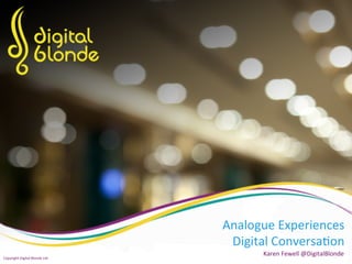 Analogue	
  Experiences	
  
Digital	
  Conversa5on	
  
	
  Karen	
  Fewell	
  @DigitalBlonde	
  
Copyright	
  Digital	
  Blonde	
  Ltd	
  
 