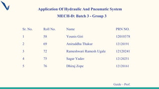 Sr. No. Roll No. Name PRN NO.
1 58 Younis Giri 12010378
2 69 Aniruddha Thakur 12120191
3 72 Rameshwari Ramesh Ugale 12120241
4 75 Sagar Yadav 12120251
5 76 Dhiraj Zope 12120161
MECH-D: Batch 3 - Group 3
Guide – Prof.
Application Of Hydraulic And Pneumatic System
 
