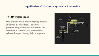 ● Hydraulic Brake
Disc hydraulic brakes work by applying pressure
or force on the brake pedal. This action
generates compressive force, which causes the
brake fluid to be compressed into the master
cylinder through a piston-cylinder arrangement.
Application of Hydraulic system in Automobile
 