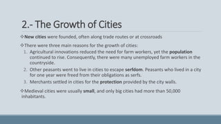 2.- The Growth of Cities
New cities were founded, often along trade routes or at crossroads
There were three main reasons for the growth of cities:
1. Agricultural innovations reduced the need for farm workers, yet the population
continued to rise. Consequently, there were many unemployed farm workers in the
countryside.
2. Other peasants went to live in cities to escape serfdom. Peasants who lived in a city
for one year were freed from their obligations as serfs.
3. Merchants settled in cities for the protection provided by the city walls.
Medieval cities were usually small, and only big cities had more than 50,000
inhabitants.
 