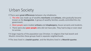 Urban Society
There were great differences between city inhabitants:
1. The elite was made up of wealthy merchants and artisans, who gradually became
known as the bourgeoisie. A group of wealthy families usually controlled the city
government.
2. Most people were modest artisans and shopkeepers, house servants and students.
3. There were also poor people who did not have jobs. They had to beg or even steal
to survive.
A large majority of the population was Christian. In religions that had Jewish and
Muslim minorities these groups lived in separate neighborhoods.
The Jews lived in a Jewish quarter, and the Muslims lived in a Moorish quarter.
 
