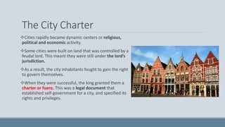 The City Charter
Cities rapidly became dynamic centers or religious,
political and economic activity.
Some cities were built on land that was controlled by a
feudal lord. This meant they were still under the lord’s
jurisdiction.
As a result, the city inhabitants fought to gain the right
to govern themselves.
When they were successful, the king granted them a
charter or fuero. This was a legal document that
established self-government for a city, and specified its
rights and privileges.
 