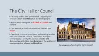 The City Hall or Council
Each city had its own government. Originally this
consisted of an assembly of all the townspeople.
As the population grew, a city hall or council was
formed.
This was made up of councilors and headed by a
mayor.
Over time, the most prestigious and wealthy families
took control of the council. The council managed
several aspects of city life, such as security and
defense, tax collection, maintenance of the walls, and
management of schools and hospitals.
Can you guess where this City Hall is located?
 
