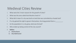 Medieval Cities Review
1. What were the 3 main reasons for the growth of cities?
2. What was the area called that Muslims lived in?
3. What did it mean if a city was built on land that was controlled by a feudal lord?
4. If a city gained the right to govern themselves, the king granted them a _________.
5. As the population in a city grew, what was formed?
6. Who ended up taking control of the city council?
7. Define:
a) Charter/fuero
b) City hall/Council
 