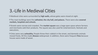 3.-Life in Medieval Cities
Medieval cities were surrounded by high walls, whose gates were closed at night.
The main buildings were the cathedral, the city hall, and palaces. There were also covered
markets, hospitals and schools.
Streets were narrow and crowded. The market square was a large open space where farmers
and merchants sold their products. The square was also used for entertainment, festivals and
executions.
Cities were very unhealthy. People threw their rubbish in the street, and domestic animals
moved freely. All this made disease widespread. In addition, there were frequent fires because
houses were made of wood.
 