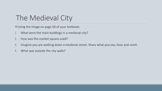 The Medieval City
Using the image on page 50 of your textbook:
1. What were the main buildings in a medieval city?
2. How was the market square used?
3. Imagine you are walking down a medieval street. Share what you see, hear and smell.
4. What was outside the city walls?
 