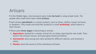 Artisans
In the Middle Ages, most products were made by hand or using simple tools. The
people who made them were called artisans.
Each artisan specialized in a certain product, such as shoes, clothes, bread, furniture,
or weapons. They made and sold their products in small workshops, which where in
their houses.
There were three stages in becoming an artisan:
1. Apprentices worked for a master artisan for no salary, learning the new trade. They
lived in the artisan’s house, and were given food and clothes.
2. Journeymen were young men who worked for different salaries, and received a
salary.
3. Masters were the owners of the workshop and tools.
 