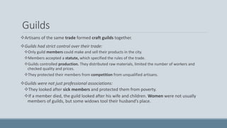 Guilds
Artisans of the same trade formed craft guilds together.
Guilds had strict control over their trade:
Only guild members could make and sell their products in the city.
Members accepted a statute, which specified the rules of the trade.
Guilds controlled production. They distributed raw materials, limited the number of workers and
checked quality and prices.
They protected their members from competition from unqualified artisans.
Guilds were not just professional associations:
They looked after sick members and protected them from poverty.
If a member died, the guild looked after his wife and children. Women were not usually
members of guilds, but some widows tool their husband’s place.
 