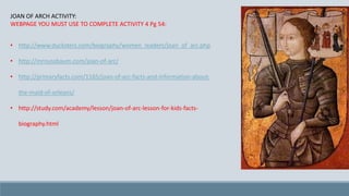 JOAN OF ARCH ACTIVITY:
WEBPAGE YOU MUST USE TO COMPLETE ACTIVITY 4 Pg 54:
• http://www.ducksters.com/biography/women_leaders/joan_of_arc.php
• http://mrnussbaum.com/joan-of-arc/
• http://primaryfacts.com/1165/joan-of-arc-facts-and-information-about-
the-maid-of-orleans/
• http://study.com/academy/lesson/joan-of-arc-lesson-for-kids-facts-
biography.html
 