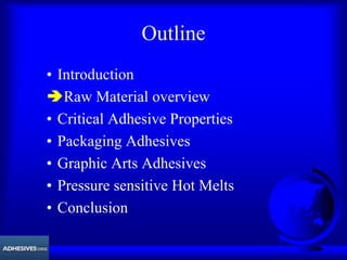 Outline
• Introduction
ÄRaw Material overview
• Critical Adhesive Properties
• Packaging Adhesives
• Graphic Arts Adhesives
• Pressure sensitive Hot Melts
• Conclusion
 