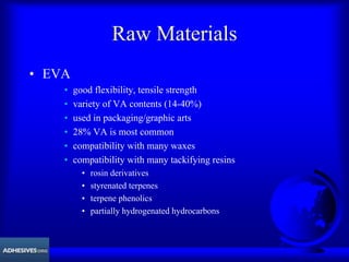 Raw Materials
• EVA
• good flexibility, tensile strength
• variety of VA contents (14-40%)
• used in packaging/graphic arts
• 28% VA is most common
• compatibility with many waxes
• compatibility with many tackifying resins
• rosin derivatives
• styrenated terpenes
• terpene phenolics
• partially hydrogenated hydrocarbons
 