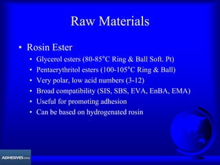 Raw Materials
• Rosin Ester
• Glycerol esters (80-85°C Ring & Ball Soft. Pt)
• Pentaerythritol esters (100-105°C Ring & Ball)
• Very polar, low acid numbers (3-12)
• Broad compatibility (SIS, SBS, EVA, EnBA, EMA)
• Useful for promoting adhesion
• Can be based on hydrogenated rosin
 