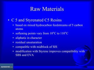 Raw Materials
• C 5 and Styrenated C5 Resins
• based on mixed hydrocarbon feedstreams of 5 carbon
atoms
• softening points vary from 10°C to 110°C
• aliphatic in character
• residual unsaturation
• compatible with midblock of SIS
• modification with Styrene improves compatibility with
SBS and EVA
 