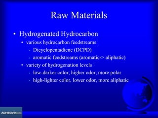 Raw Materials
• Hydrogenated Hydrocarbon
• various hydrocarbon feedstreams
• Dicyclopentadiene (DCPD)
• aromatic feedstreams (aromatic-> aliphatic)
• variety of hydrogenation levels
• low-darker color, higher odor, more polar
• high-lighter color, lower odor, more aliphatic
 