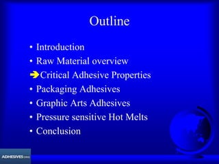 Outline
• Introduction
• Raw Material overview
ÄCritical Adhesive Properties
• Packaging Adhesives
• Graphic Arts Adhesives
• Pressure sensitive Hot Melts
• Conclusion
 