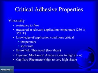 Critical Adhesive Properties
Viscosity
• resistance to flow
• measured at relevant application temperature (250 to
350 o
F)
• knowledge of application conditions critical
• temperature
• shear rate
• Brookfield Thermosel (low shear)
• Dynamic Mechanical Analysis (low to high shear)
• Capillary Rheometer (high to very high shear)
 