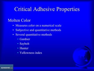 Critical Adhesive Properties
Molten Color
• Measures color on a numerical scale
• Subjective and quantitative methods
• Several quantitative methods
• Gardner
• Saybolt
• Hunter
• Yellowness index
 