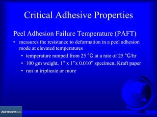 Critical Adhesive Properties
Peel Adhesion Failure Temperature (PAFT)
• measures the resistance to deformation in a peel adhesion
mode at elevated temperatures
• temperature ramped from 25 °C at a rate of 25 °C/hr
• 100 gm weight, 1” x 1”x 0.010” specimen, Kraft paper
• run in triplicate or more
 
