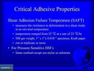 Critical Adhesive Properties
Shear Adhesion Failure Temperature (SAFT)
• measures the resistance to deformation in a shear mode
at an elevated temperature
• temperature ramped from 25 °C at a rate of 25 °C/hr
• 500 gm weight, 1” x 1”x 0.010 “ specimen, Kraft paper
• run in triplicate or more
• For Pressure Sensitive HM’s
• Same method except use mylar as substrate
 