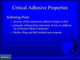 Critical Adhesive Properties
Softening Point
• measure of the temperature adhesive begins to flow
• primarily influenced by melt point of wax or endblock
Tg of Styrenic Block Copolymer
• Mettler, Ring and Ball methods most popular
 