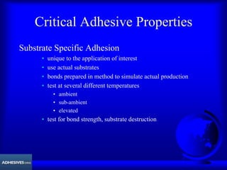 Critical Adhesive Properties
Substrate Specific Adhesion
• unique to the application of interest
• use actual substrates
• bonds prepared in method to simulate actual production
• test at several different temperatures
• ambient
• sub-ambient
• elevated
• test for bond strength, substrate destruction
 