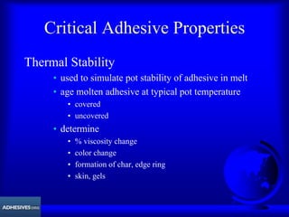 Critical Adhesive Properties
Thermal Stability
• used to simulate pot stability of adhesive in melt
• age molten adhesive at typical pot temperature
• covered
• uncovered
• determine
• % viscosity change
• color change
• formation of char, edge ring
• skin, gels
 