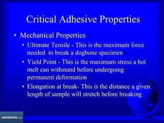 Critical Adhesive Properties
• Mechanical Properties
• Ultimate Tensile - This is the maximum force
needed to break a dogbone specimen
• Yield Point - This is the maximum stress a hot
melt can withstand before undergoing
permanent deformation
• Elongation at break- This is the distance a given
length of sample will stretch before breaking
 