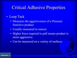 Critical Adhesive Properties
• Loop Tack
• Measures the aggresiveness of a Pressure
Sensitive product
• Usually measured in ounces
• Higher force required to pull means product is
more aggressive.
• Can be measured on a variety of surfaces
 