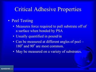 Critical Adhesive Properties
• Peel Testing
• Measures force required to pull substrate off of
a surface when bonded by PSA
• Usually quantified in pound/in
• Can be measured at different angles of peel –
180o
and 90o
are most common.
• May be measured on a variety of substrates.
 