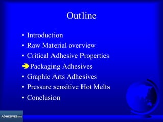 Outline
• Introduction
• Raw Material overview
• Critical Adhesive Properties
ÄPackaging Adhesives
• Graphic Arts Adhesives
• Pressure sensitive Hot Melts
• Conclusion
 