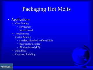 Packaging Hot Melts
• Applications
• Case Sealing
• corrugated
• waxed board
• Trayforming
• Carton Sealing
• standard bleached sulfate (SBS)
• fluorocarbon coated
• film laminated (PP)
• Heat Seals
• Container Labeling
 