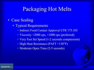 Packaging Hot Melts
• Case Sealing
• Typical Requirements
• Indirect Food Contact Approval CFR 175.105
• Viscosity <2000 cps, <1000 cps (preferred)
• Very Fast Set Speed (1-2 seconds compression)
• High Heat Resistance (PAFT >130°F)
• Moderate Open Time (2-5 seconds)
 