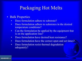 Packaging Hot Melts
• Bulk Properties
• Does formulation adhere to substrate?
• Does formulation adhere to substrates in the desired
temperature conditions?
• Can the formulation be applied by the equipment that
is on the application line?
• Does formulation have desired heat resistance?
• Does formulation have the correct open and set times?
• Does formulation resist thermal degradation
adequately?
 