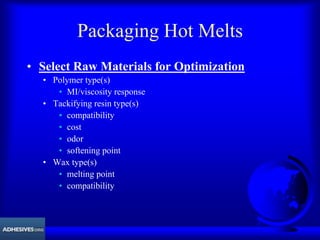 Packaging Hot Melts
• Select Raw Materials for Optimization
• Polymer type(s)
• MI/viscosity response
• Tackifying resin type(s)
• compatibility
• cost
• odor
• softening point
• Wax type(s)
• melting point
• compatibility
 