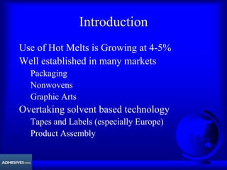 Introduction
Use of Hot Melts is Growing at 4-5%
Well established in many markets
Packaging
Nonwovens
Graphic Arts
Overtaking solvent based technology
Tapes and Labels (especially Europe)
Product Assembly
 