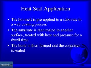 Heat Seal Application
• The hot melt is pre-applied to a substrate in
a web coating process
• The substrate is then mated to another
surface, treated with heat and pressure for a
dwell time
• The bond is then formed and the container
is sealed
 