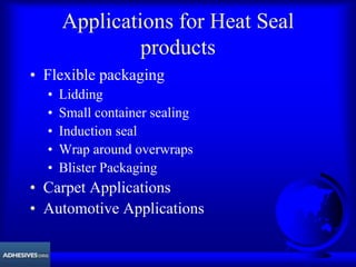 Applications for Heat Seal
products
• Flexible packaging
• Lidding
• Small container sealing
• Induction seal
• Wrap around overwraps
• Blister Packaging
• Carpet Applications
• Automotive Applications
 
