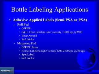 Bottle Labeling Applications
• Adhesive Applied Labels (Semi-PSA or PSA)
• Roll Fed
• OPP/PP
• B&H, Trine Labelers -low viscosity <1000 cps @250F
• Wrap Around
• Soft drinks
• Magazine Fed
• OPP/PP, Paper
• Krones Labelers-high viscosity 1200-2500 cps @250 cps
• Spot Label
• Soft drinks
 