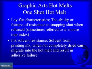 Graphic Arts Hot Melts-
One Shot Hot Melt
• Lay-flat characteristics; The ability or
feature, of resistance to snapping shut when
released (sometimes referred to as mouse
trap index)
• Ink solvent resistance; Solvent from
printing ink, when not completely dried can
migrate into the hot melt and result in
adhesive failure
 