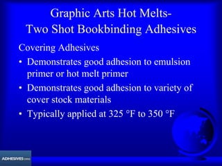 Graphic Arts Hot Melts-
Two Shot Bookbinding Adhesives
Covering Adhesives
• Demonstrates good adhesion to emulsion
primer or hot melt primer
• Demonstrates good adhesion to variety of
cover stock materials
• Typically applied at 325 °F to 350 °F
 