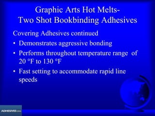 Graphic Arts Hot Melts-
Two Shot Bookbinding Adhesives
Covering Adhesives continued
• Demonstrates aggressive bonding
• Performs throughout temperature range of
20 °F to 130 °F
• Fast setting to accommodate rapid line
speeds
 