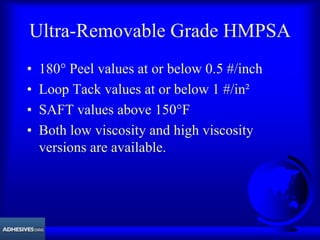 Ultra-Removable Grade HMPSA
• 180° Peel values at or below 0.5 #/inch
• Loop Tack values at or below 1 #/in²
• SAFT values above 150°F
• Both low viscosity and high viscosity
versions are available.
 