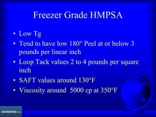 Freezer Grade HMPSA
• Low Tg
• Tend to have low 180° Peel at or below 3
pounds per linear inch
• Loop Tack values 2 to 4 pounds per square
inch
• SAFT values around 130°F
• Viscosity around 5000 cp at 350°F
 