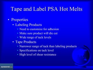 Tape and Label PSA Hot Melts
• Properties
• Labeling Products
• Need to customize for adhesion
• Make sure product will die cut
• Wide range of tack levels
• Tape Products
• Narrower range of tack than labeling products
• Specifications on tack level
• High level of shear resistance
 