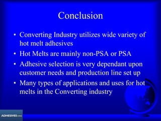 Conclusion
• Converting Industry utilizes wide variety of
hot melt adhesives
• Hot Melts are mainly non-PSA or PSA
• Adhesive selection is very dependant upon
customer needs and production line set up
• Many types of applications and uses for hot
melts in the Converting industry
 