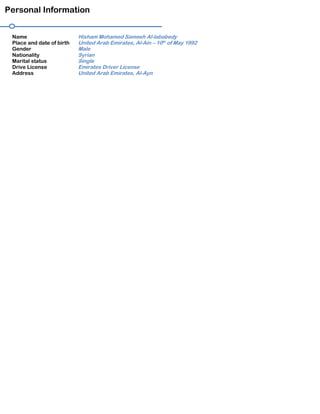 Personal Information
Name Hisham Mohamed Sameeh Al-lababedy
Place and date of birth United Arab Emirates, Al-Ain – 10th
of May 1992
Gender Male
Nationality Syrian
Marital status Single
Drive License Emirates Driver License
Address United Arab Emirates, Al-Ayn
 