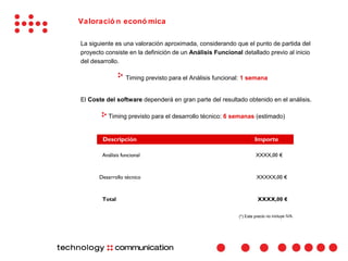 Valoració n econó mica

La siguiente es una valoración aproximada, considerando que el punto de partida del
proyecto consiste en la definición de un Análisis Funcional detallado previo al inicio
del desarrollo.

                   Timing previsto para el Análisis funcional: 1 semana


El Coste del software dependerá en gran parte del resultado obtenido en el análisis.

          Timing previsto para el desarrollo técnico: 6 semanas (estimado)


        Descripción                                                 Importe

        Análisis funcional                                           XXXX,00 €



      Desarrollo técnico                                              XXXXX,00 €



        Total                                                         XXXX,00 €


                                                            (*) Este precio no incluye IVA.
 