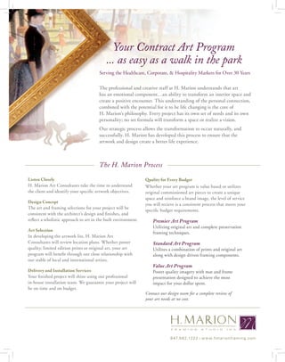 Your Contract Art Program
                                           ... as easy as a walk in the park
                                       Serving the Healthcare, Corporate, & Hospitality Markets for Over 30 Years

                                       The professional and creative staff at H. Marion understands that art
                                       has an emotional component…an ability to transform an interior space and
                                       create a positive encounter. This understanding of the personal connection,
                                       combined with the potential for it to be life changing is the core of
                                       H. Marion’s philosophy. Every project has its own set of needs and its own
                                       personality; no set formula will transform a space or realize a vision.
                                       Our strategic process allows the transformation to occur naturally, and
                                       successfully. H. Marion has developed this process to ensure that the
                                       artwork and design create a better life experience.



                                       The H. Marion Process

Listen Closely                                                  Quality for Every Budget
H. Marion Art Consultants take the time to understand           Whether your art program is value based or utilizes
the client and identify your specific artwork objectives.       original commissioned art pieces to create a unique
                                                                space and reinforce a brand image, the level of service
Design Concept
                                                                you will recieve is a consistent process that meets your
The art and framing selections for your project will be
                                                                specific budget requirements.
consistent with the architect’s design and finishes, and
reflect a wholistic approach to art in the built environment.       Premier Art Program
                                                                    Utilizing original art and complete preservation
Art Selection
                                                                    framing techniques.
In developing the artwork list, H. Marion Art
Consultants will review location plans. Whether poster              Standard Art Program
quality, limited edition prints or original art, your art           Utilizes a combination of prints and original art
program will benefit through our close relationship with            along with design driven framing components.
our stable of local and international artists.
                                                                    Value Art Program
Delivery and Installation Services                                  Poster quality imagery with mat and frame
Your finished project will shine using our professional             presentation designed to achieve the most
in-house installation team. We guarantee your project will          impact for your dollar spent.
be on time and on budget.
                                                                Contact our design team for a complete review of
                                                                your art needs at no cost.




                                                                              8 47. 5 6 2.12 2 2 | w w w. h m a r i o nf r a m in g .c o m
 